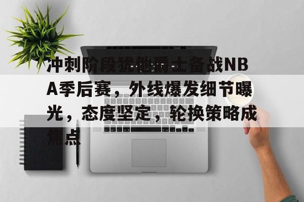 开云官方-冲刺阶段犹他爵士备战NBA季后赛，外线爆发细节曝光，态度坚定，轮换策略成焦点的简单介绍